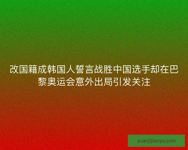 改国籍成韩国人誓言战胜中国选手却在巴黎奥运会意外出局引发关注